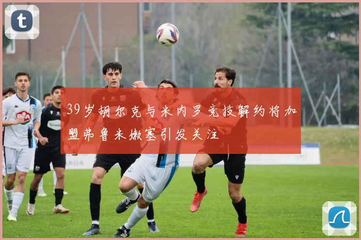 39岁胡尔克与米内罗竞技解约将加盟弗鲁米嫩塞引发关注