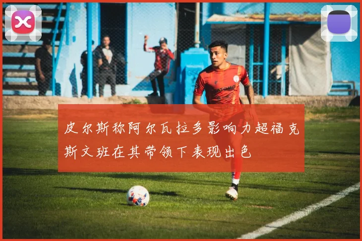 皮尔斯称阿尔瓦拉多影响力超福克斯文班在其带领下表现出色