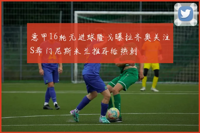 意甲16轮无进球隆戈曝拉齐奥关注S希门尼斯米兰推荐给热刺