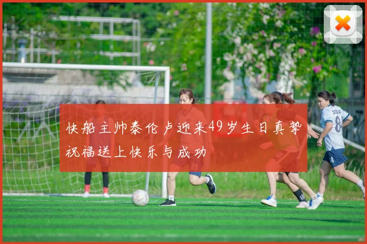 快船主帅泰伦卢迎来49岁生日真挚祝福送上快乐与成功
