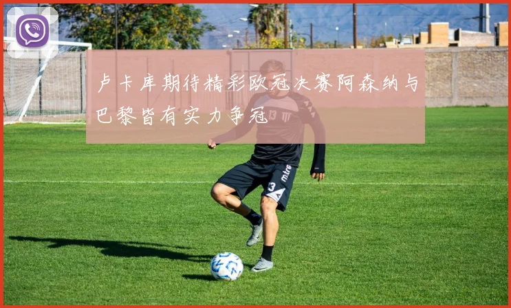 卢卡库期待精彩欧冠决赛阿森纳与巴黎皆有实力争冠