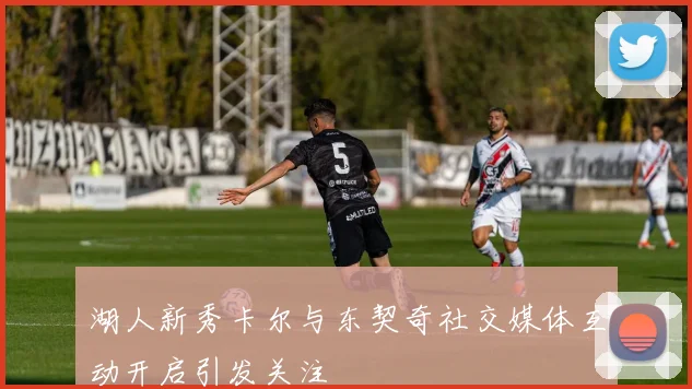 湖人新秀卡尔与东契奇社交媒体互动开启引发关注
