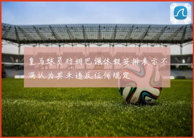 皇马球员对姆巴佩休假安排表示不满认为其未违反任何规定