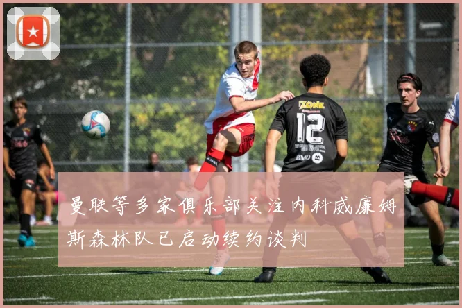 曼联等多家俱乐部关注内科威廉姆斯森林队已启动续约谈判