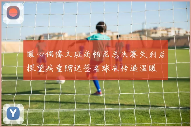 暖心偶像文班尚帕尼总决赛失利后探望病童赠送签名球衣传递温暖