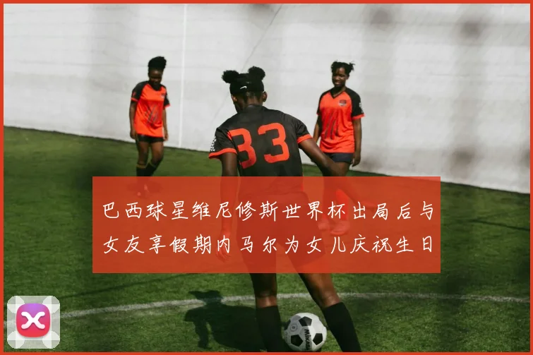 巴西球星维尼修斯世界杯出局后与女友享假期内马尔为女儿庆祝生日