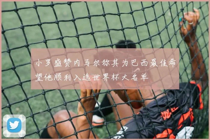 小罗盛赞内马尔称其为巴西最佳希望他顺利入选世界杯大名单
