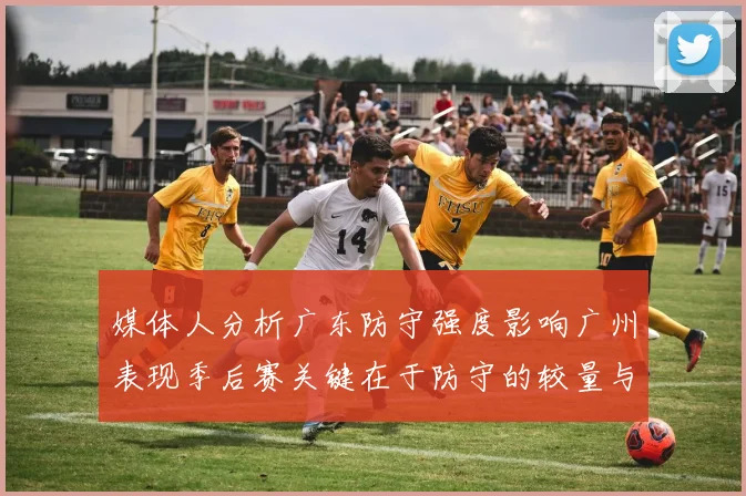 媒体人分析广东防守强度影响广州表现季后赛关键在于防守的较量与适应能力
